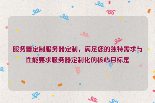 服务器定制服务器定制，满足您的独特需求与性能要求服务器定制化的核心目标是