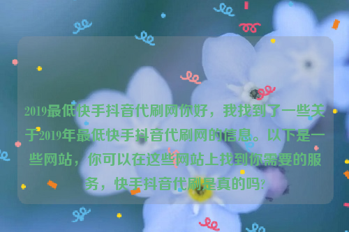 2019最低快手抖音代刷网你好，我找到了一些关于2019年最低快手抖音代刷网的信息。以下是一些网站，你可以在这些网站上找到你需要的服务，快手抖音代刷是真的吗?