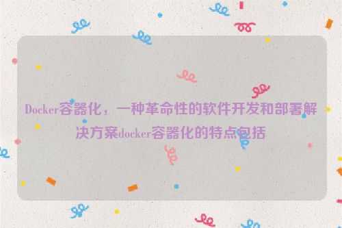 Docker容器化，一种革命性的软件开发和部署解决方案docker容器化的特点包括