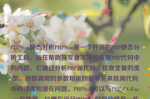 PHPStan静态分析PHPStan是一个开源的PHP静态分析工具，旨在帮助开发者发现和修复PHP代码中的问题。它通过分析PHP源代码，检查变量的类型、函数调用的参数和返回值等，来检测代码中的错误和潜在问题。PHPStan可以与PHP-CS-Fixer一起使用，以便在运行PHPStan时自动修复一些常见的编码错误。php静态化如何实现