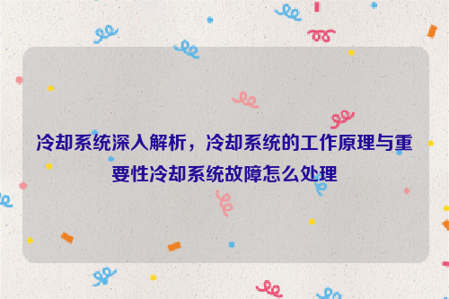 冷却系统深入解析，冷却系统的工作原理与重要性冷却系统故障怎么处理