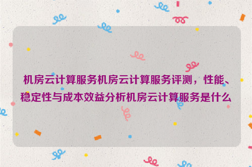 机房云计算服务机房云计算服务评测，性能、稳定性与成本效益分析机房云计算服务是什么