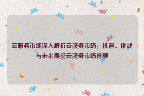 云服务市场深入解析云服务市场，机遇、挑战与未来展望云服务市场份额