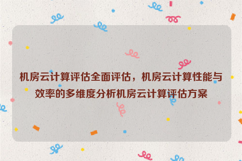 机房云计算评估全面评估，机房云计算性能与效率的多维度分析机房云计算评估方案