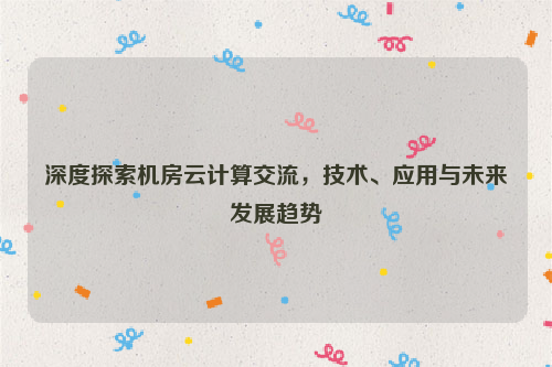 深度探索机房云计算交流，技术、应用与未来发展趋势