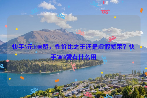 快手5元1000赞，性价比之王还是虚假繁荣？快手5000赞有什么用