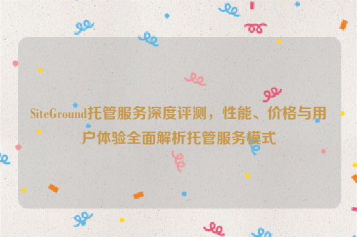 SiteGround托管服务深度评测，性能、价格与用户体验全面解析托管服务模式
