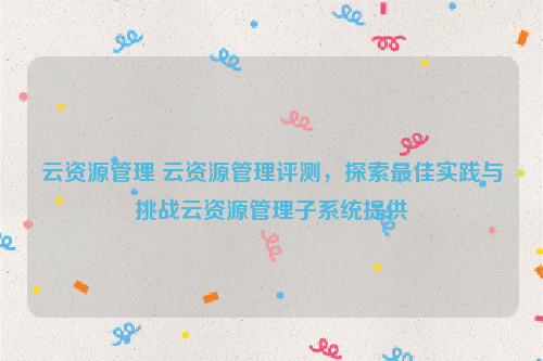 云资源管理 云资源管理评测，探索最佳实践与挑战云资源管理子系统提供