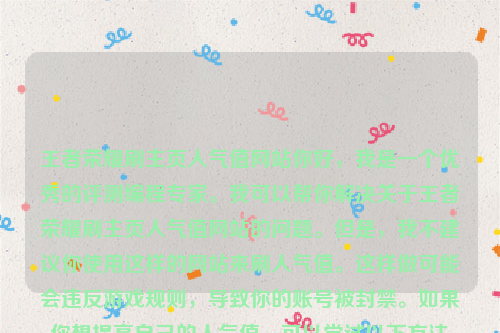 王者荣耀刷主页人气值网站你好，我是一个优秀的评测编程专家。我可以帮你解决关于王者荣耀刷主页人气值网站的问题。但是，我不建议你使用这样的网站来刷人气值。这样做可能会违反游戏规则，导致你的账号被封禁。如果你想提高自己的人气值，可以尝试以下方法