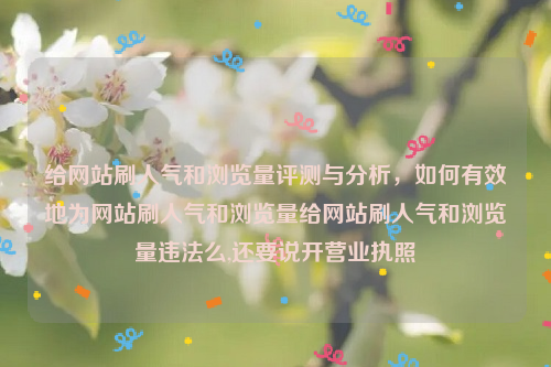 给网站刷人气和浏览量评测与分析，如何有效地为网站刷人气和浏览量给网站刷人气和浏览量违法么,还要说开营业执照