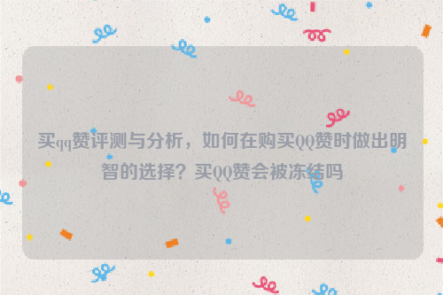买qq赞评测与分析，如何在购买QQ赞时做出明智的选择？买QQ赞会被冻结吗