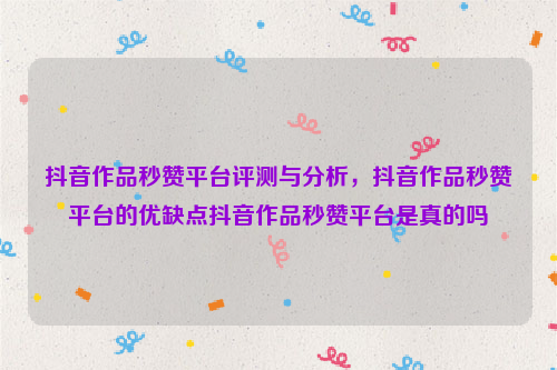 抖音作品秒赞平台评测与分析，抖音作品秒赞平台的优缺点抖音作品秒赞平台是真的吗