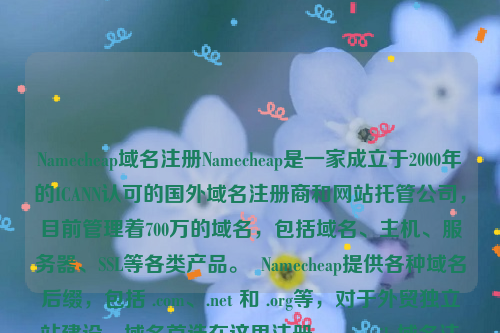 Namecheap域名注册Namecheap是一家成立于2000年的ICANN认可的国外域名注册商和网站托管公司，目前管理着700万的域名，包括域名、主机、服务器、SSL等各类产品。  Namecheap提供各种域名后缀，包括 .com、.net 和 .org等，对于外贸独立站建设，域名首选在这里注册。namesilo域名注册