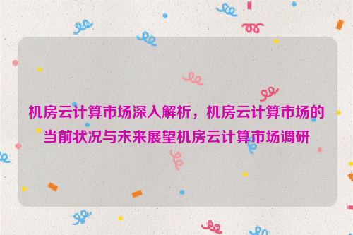 机房云计算市场深入解析，机房云计算市场的当前状况与未来展望机房云计算市场调研