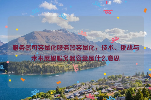 服务器可容量化服务器容量化，技术、挑战与未来展望服务器容量是什么意思