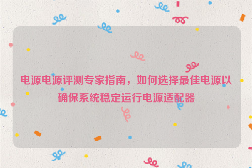 电源电源评测专家指南，如何选择最佳电源以确保系统稳定运行电源适配器