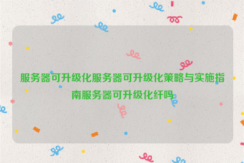服务器可升级化服务器可升级化策略与实施指南服务器可升级化纤吗
