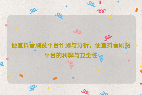 便宜抖音刷赞平台评测与分析，便宜抖音刷赞平台的利弊与安全性
