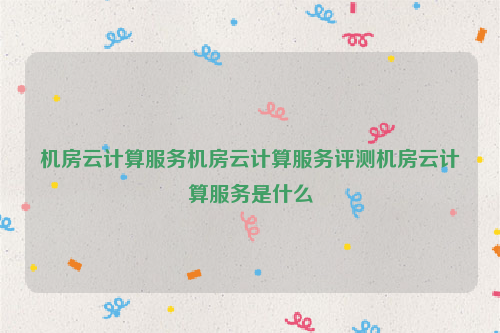 机房云计算服务机房云计算服务评测机房云计算服务是什么
