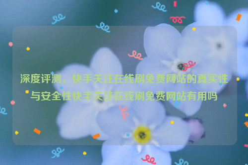 深度评测，快手关注在线刷免费网站的真实性与安全性快手关注在线刷免费网站有用吗