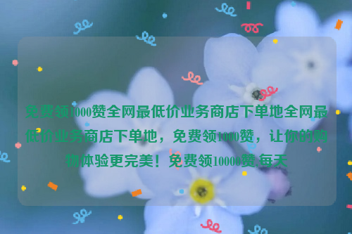 免费领1000赞全网最低价业务商店下单地全网最低价业务商店下单地，免费领1000赞，让你的购物体验更完美！免费领10000赞,每天