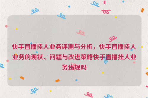 快手直播挂人业务评测与分析，快手直播挂人业务的现状、问题与改进策略快手直播挂人业务违规吗