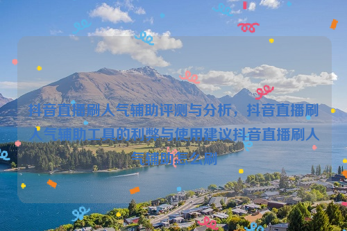 抖音直播刷人气辅助评测与分析，抖音直播刷人气辅助工具的利弊与使用建议抖音直播刷人气辅助怎么刷