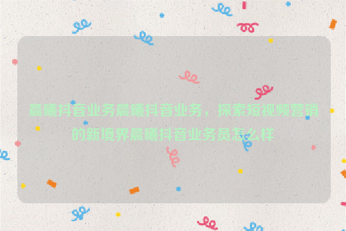 晨曦抖音业务晨曦抖音业务，探索短视频营销的新境界晨曦抖音业务员怎么样
