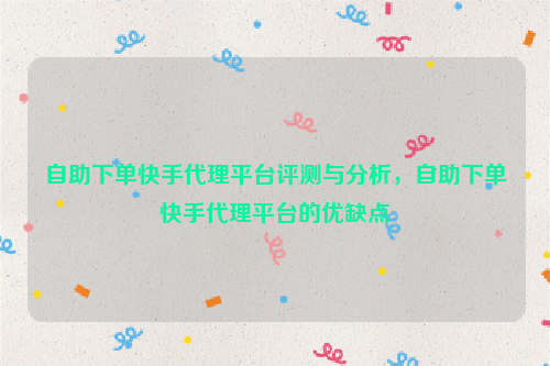 自助下单快手代理平台评测与分析，自助下单快手代理平台的优缺点