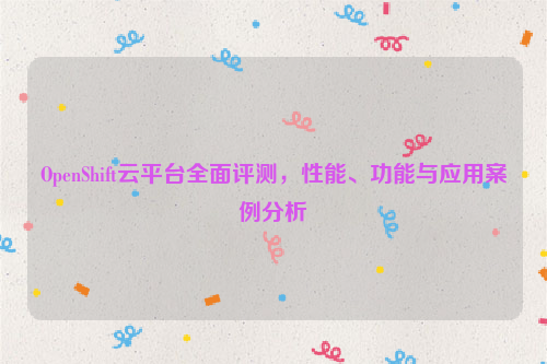 OpenShift云平台全面评测，性能、功能与应用案例分析