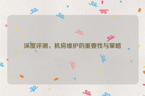深度评测，机房维护的重要性与策略