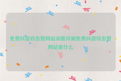 免费抖音双击赞网站深度评测免费抖音双击赞网站是什么
