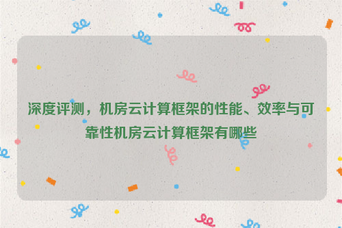 深度评测，机房云计算框架的性能、效率与可靠性机房云计算框架有哪些