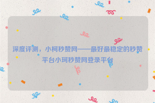 深度评测，小柯秒赞网——最好最稳定的秒赞平台小珂秒赞网登录平台