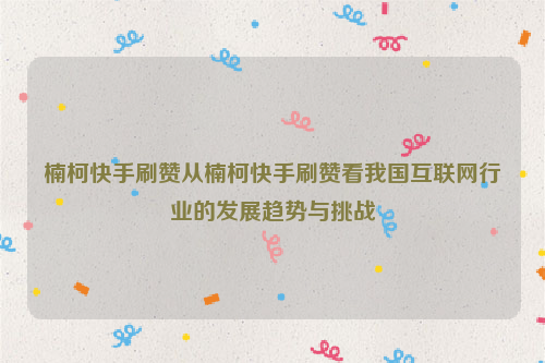 楠柯快手刷赞从楠柯快手刷赞看我国互联网行业的发展趋势与挑战