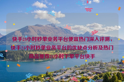 快手24小时秒单业务平台便宜热门深入评测，快手24小时秒单业务平台的优缺点分析及热门商品推荐24小时下单平台快手