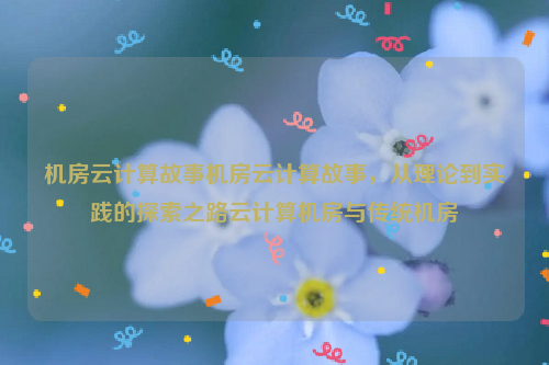 机房云计算故事机房云计算故事，从理论到实践的探索之路云计算机房与传统机房