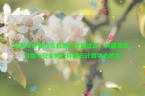 机房云计算社区机房云计算社区，构建高效、可靠与安全的云环境云计算中心机房
