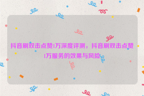 抖音刷双击点赞1万深度评测，抖音刷双击点赞1万服务的效果与风险