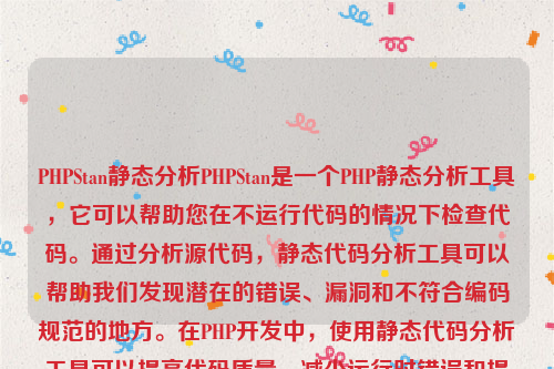 PHPStan静态分析PHPStan是一个PHP静态分析工具，它可以帮助您在不运行代码的情况下检查代码。通过分析源代码，静态代码分析工具可以帮助我们发现潜在的错误、漏洞和不符合编码规范的地方。在PHP开发中，使用静态代码分析工具可以提高代码质量、减少运行时错误和提高开发效率。php静态化如何实现