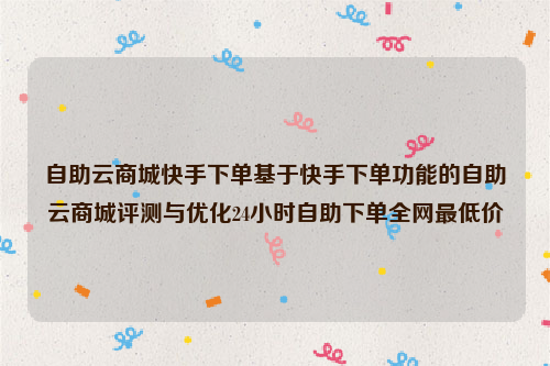 自助云商城快手下单基于快手下单功能的自助云商城评测与优化24小时自助下单全网最低价