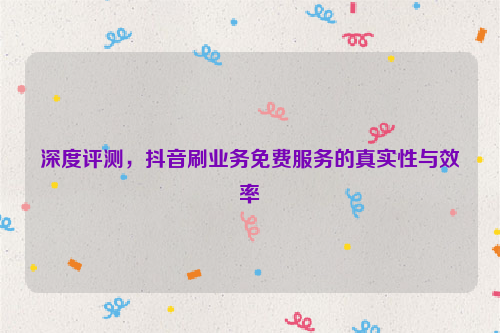 深度评测，抖音刷业务免费服务的真实性与效率