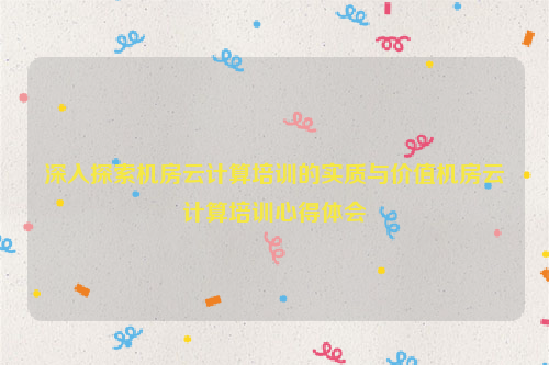 深入探索机房云计算培训的实质与价值机房云计算培训心得体会