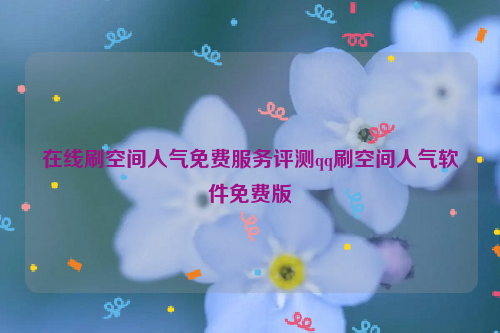 在线刷空间人气免费服务评测qq刷空间人气软件免费版