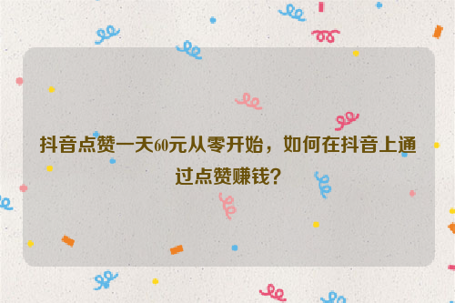 抖音点赞一天60元从零开始，如何在抖音上通过点赞赚钱？
