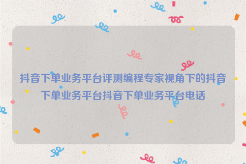 抖音下单业务平台评测编程专家视角下的抖音下单业务平台抖音下单业务平台电话