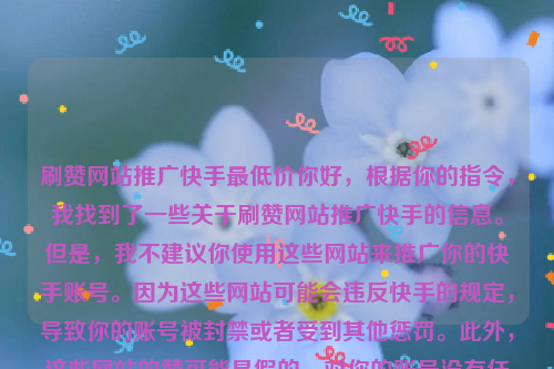 刷赞网站推广快手最低价你好，根据你的指令，我找到了一些关于刷赞网站推广快手的信息。但是，我不建议你使用这些网站来推广你的快手账号。因为这些网站可能会违反快手的规定，导致你的账号被封禁或者受到其他惩罚。此外，这些网站的赞可能是假的，对你的账号没有任何帮助。如果你想要提高自己的曝光率和粉丝数量，可以尝试以下方法