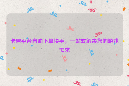 卡盟平台自助下单快手，一站式解决您的游戏需求