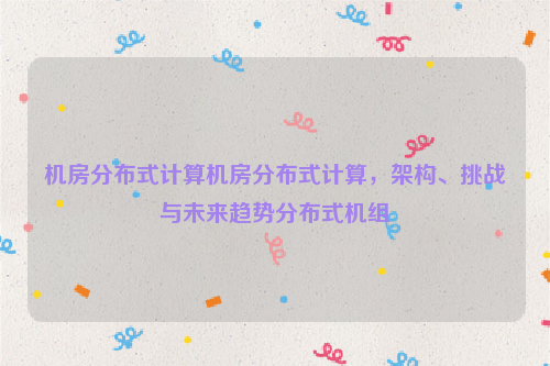 机房分布式计算机房分布式计算，架构、挑战与未来趋势分布式机组