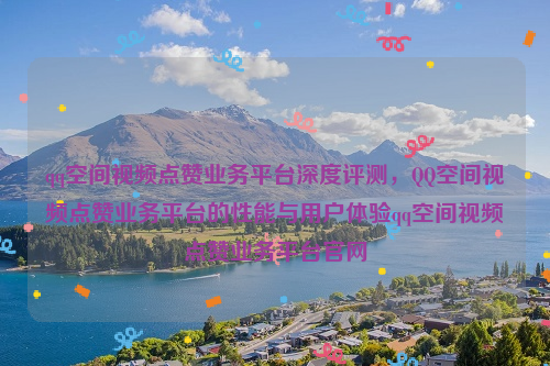 qq空间视频点赞业务平台深度评测，QQ空间视频点赞业务平台的性能与用户体验qq空间视频点赞业务平台官网